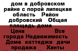 дом в добровском райне,с.порой липецкая область › Район ­ добровский › Общая площадь дома ­ 62 › Цена ­ 1 000 000 - Все города Недвижимость » Дома, коттеджи, дачи продажа   . Ханты-Мансийский,Советский г.